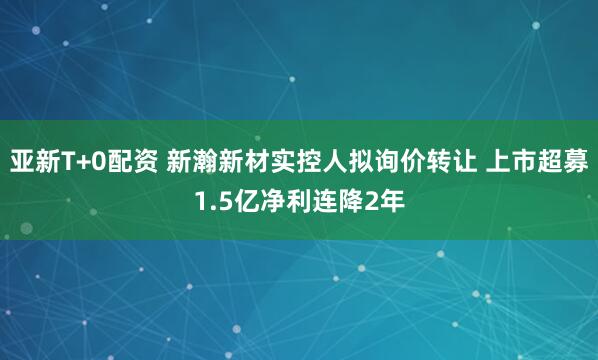 亚新T+0配资 新瀚新材实控人拟询价转让 上市超募1.5亿净利连降2年