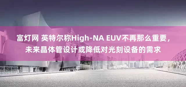 富灯网 英特尔称High-NA EUV不再那么重要，未来晶体管设计或降低对光刻设备的需求