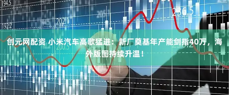 创元网配资 小米汽车高歌猛进：新厂奠基年产能剑指40万，海外版图持续升温！