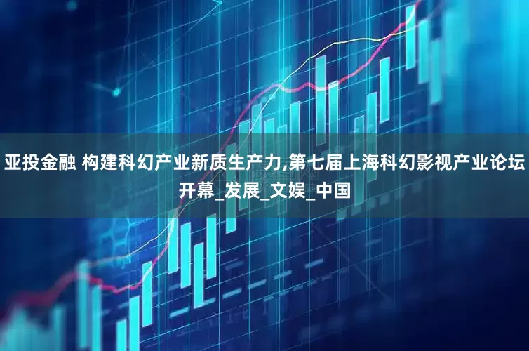亚投金融 构建科幻产业新质生产力,第七届上海科幻影视产业论坛开幕_发展_文娱_中国
