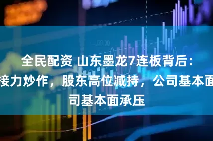 全民配资 山东墨龙7连板背后：游资接力炒作，股东高位减持，公司基本面承压