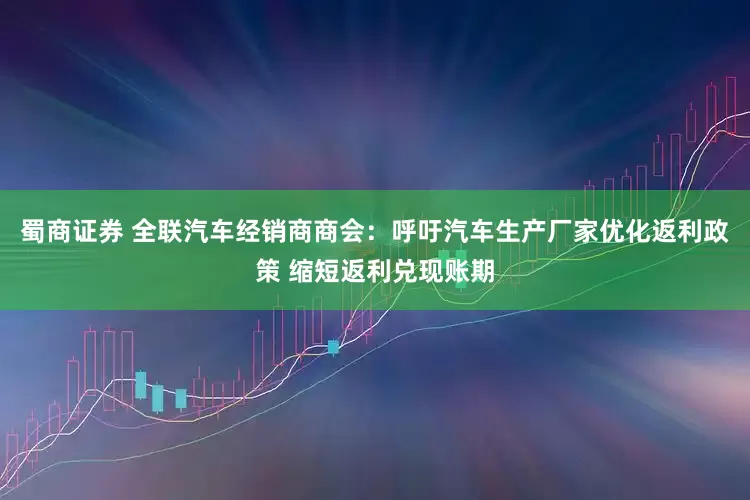 蜀商证券 全联汽车经销商商会：呼吁汽车生产厂家优化返利政策 缩短返利兑现账期