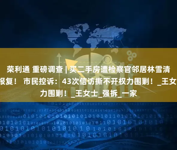 荣利通 重磅调查 | 买二手房遭检察官邻居林雪清近5年的持续报复！ 市民控诉：43次信访撕不开权力围剿！_王女士_强拆_一家