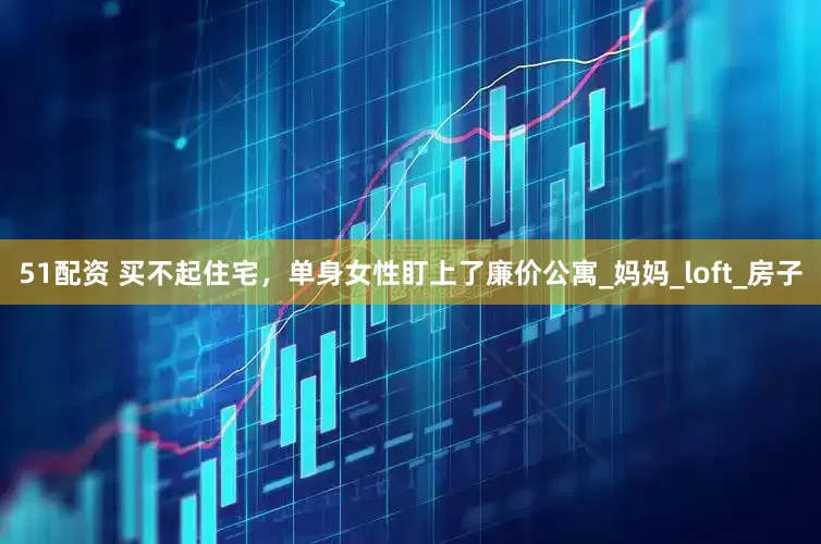 51配资 买不起住宅，单身女性盯上了廉价公寓_妈妈_loft_房子