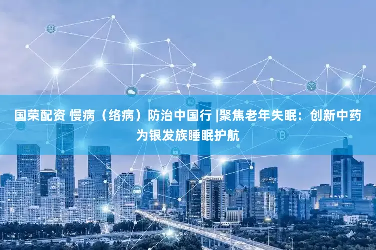 国荣配资 慢病（络病）防治中国行 |聚焦老年失眠：创新中药为银发族睡眠护航