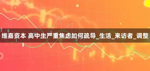 维嘉资本 高中生严重焦虑如何疏导_生活_来访者_调整