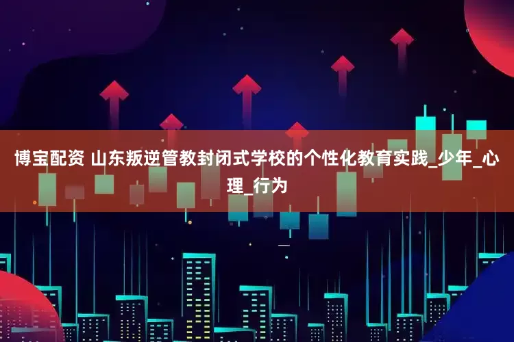 博宝配资 山东叛逆管教封闭式学校的个性化教育实践_少年_心理_行为