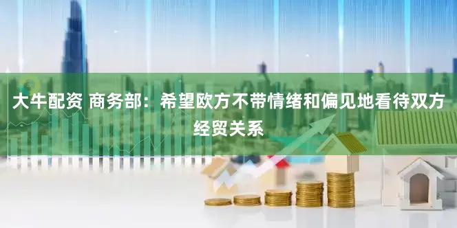 大牛配资 商务部：希望欧方不带情绪和偏见地看待双方经贸关系