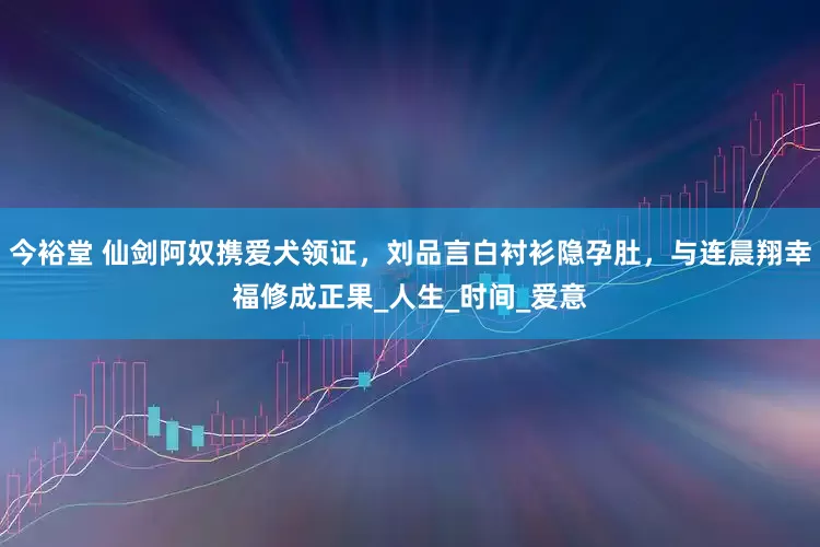 今裕堂 仙剑阿奴携爱犬领证，刘品言白衬衫隐孕肚，与连晨翔幸福修成正果_人生_时间_爱意