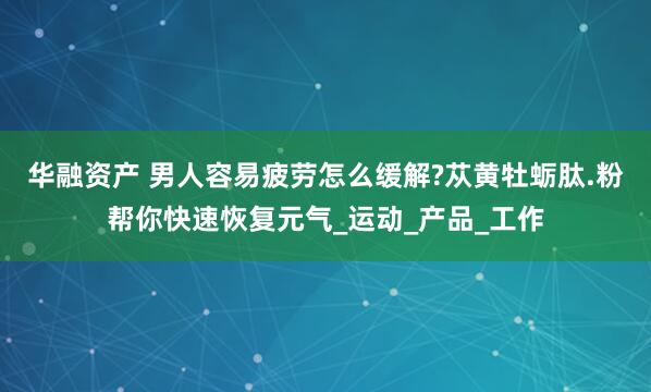 华融资产 男人容易疲劳怎么缓解?苁黄牡蛎肽.粉帮你快速恢复元气_运动_产品_工作