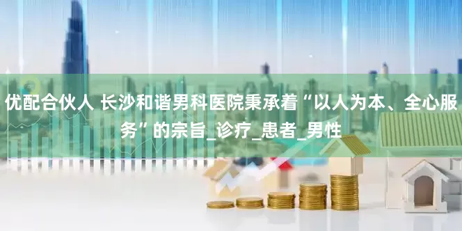 优配合伙人 长沙和谐男科医院秉承着“以人为本、全心服务”的宗旨_诊疗_患者_男性