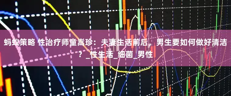 蚂蚁策略 性治疗师童嵩珍：夫妻生活前后，男生要如何做好清洁？_性生活_细菌_男性