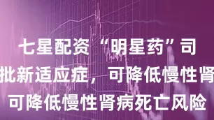 七星配资 “明星药”司美格鲁肽获批新适应症，可降低慢性肾病死亡风险