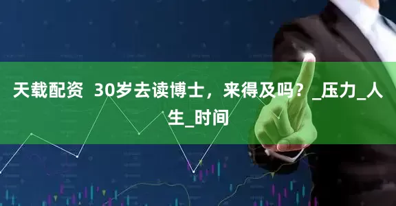天载配资  30岁去读博士，来得及吗？_压力_人生_时间