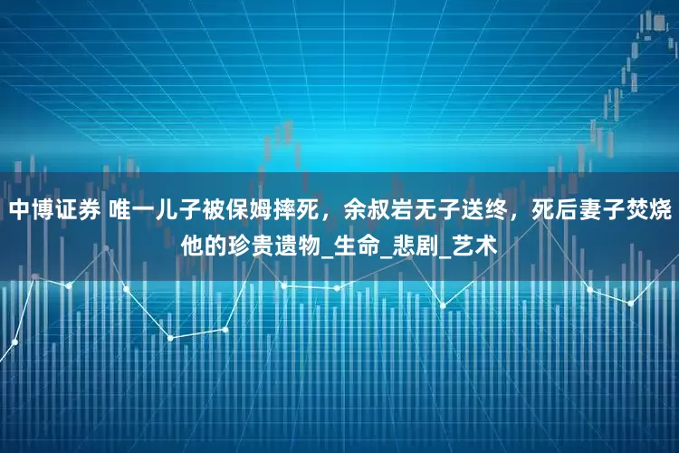 中博证券 唯一儿子被保姆摔死，余叔岩无子送终，死后妻子焚烧他的珍贵遗物_生命_悲剧_艺术