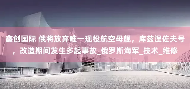 鑫创国际 俄将放弃唯一现役航空母舰，库兹涅佐夫号，改造期间发生多起事故_俄罗斯海军_技术_维修