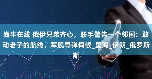 尚牛在线 俄伊兄弟齐心，联手警告一个邻国：敢动老子的航线，军舰导弹伺候_里海_伊朗_俄罗斯