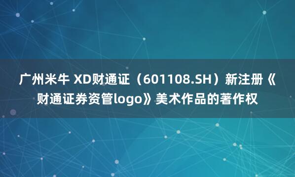 广州米牛 XD财通证（601108.SH）新注册《财通证券资管logo》美术作品的著作权