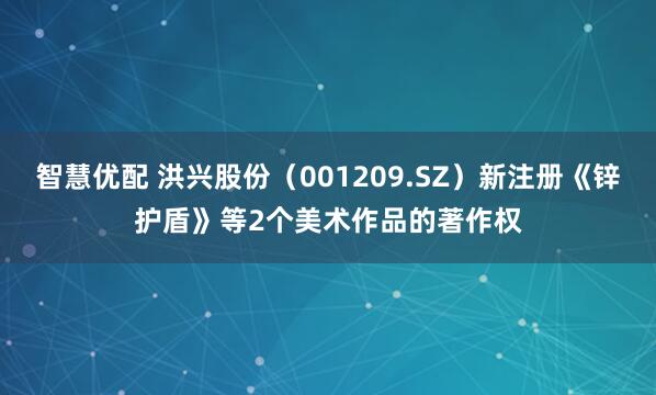 智慧优配 洪兴股份（001209.SZ）新注册《锌护盾》等2个美术作品的著作权