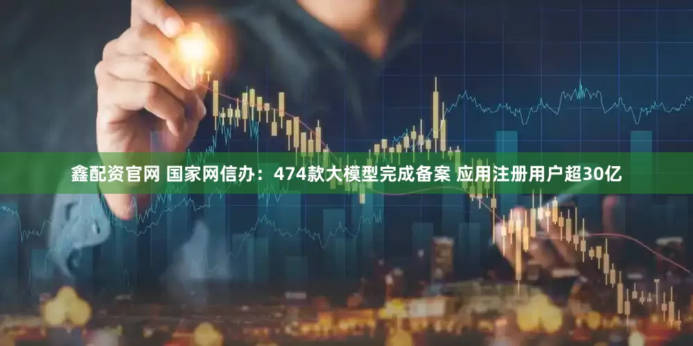 鑫配资官网 国家网信办：474款大模型完成备案 应用注册用户超30亿