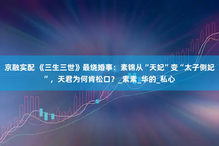 京融实配 《三生三世》最绕婚事：素锦从“天妃”变“太子侧妃”，天君为何肯松口？_素素_华的_私心