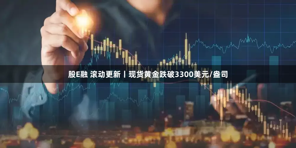 股E融 滚动更新丨现货黄金跌破3300美元/盎司