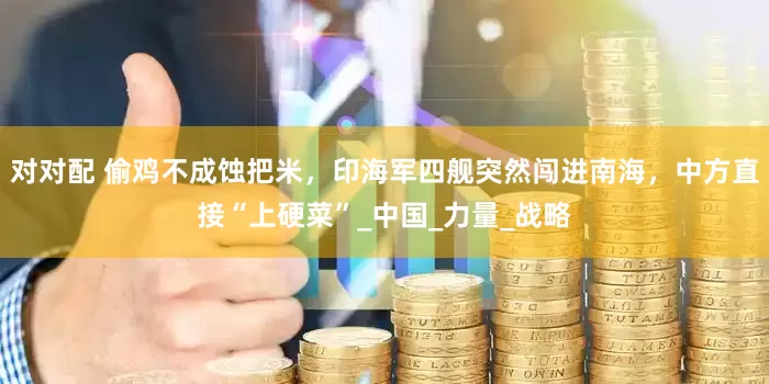 对对配 偷鸡不成蚀把米，印海军四舰突然闯进南海，中方直接“上硬菜”_中国_力量_战略