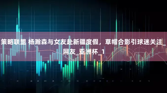 策略联盟 杨瀚森与女友赴新疆度假，草帽合影引球迷关注_网友_亚洲杯_1