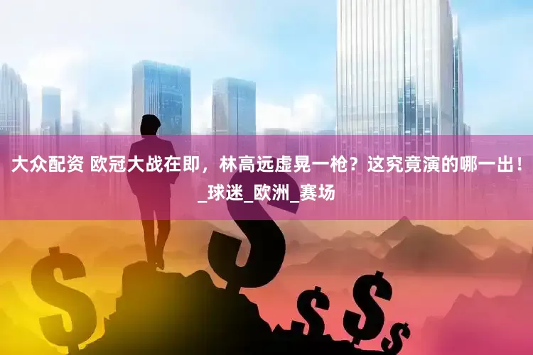 大众配资 欧冠大战在即，林高远虚晃一枪？这究竟演的哪一出！_球迷_欧洲_赛场