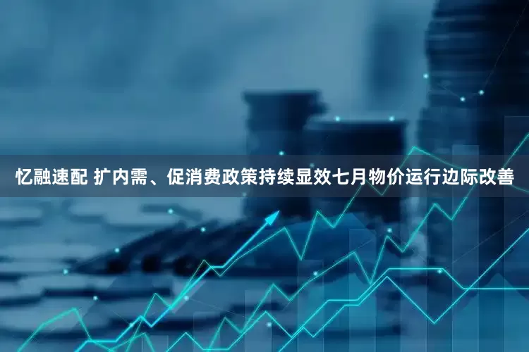 忆融速配 扩内需、促消费政策持续显效七月物价运行边际改善