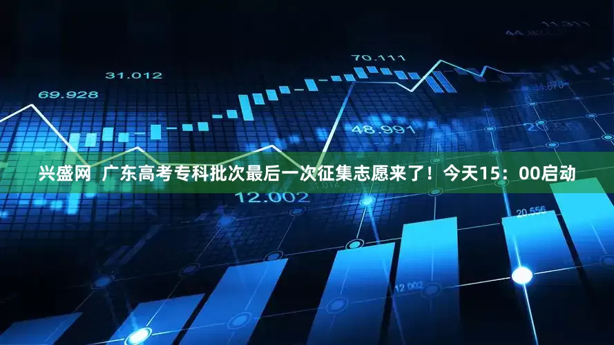 兴盛网  广东高考专科批次最后一次征集志愿来了！今天15：00启动