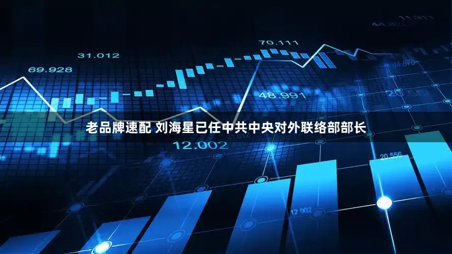 老品牌速配 刘海星已任中共中央对外联络部部长