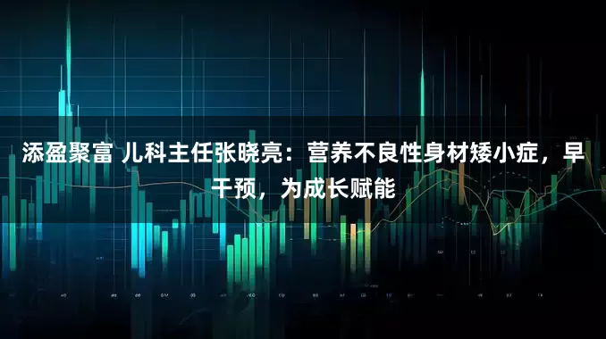 添盈聚富 儿科主任张晓亮：营养不良性身材矮小症，早干预，为成长赋能