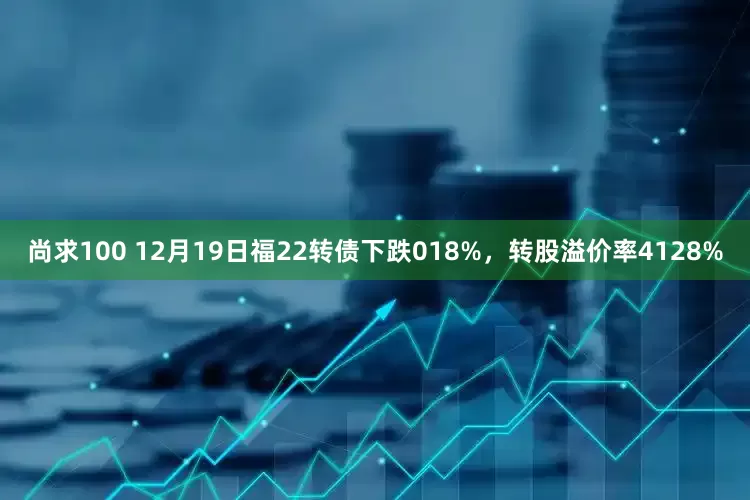 尚求100 12月19日福22转债下跌018%，转股溢价率4128%