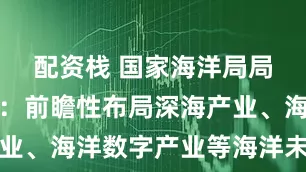 配资栈 国家海洋局局长孙书贤：前瞻性布局深海产业、海洋数字产业等海洋未来产业