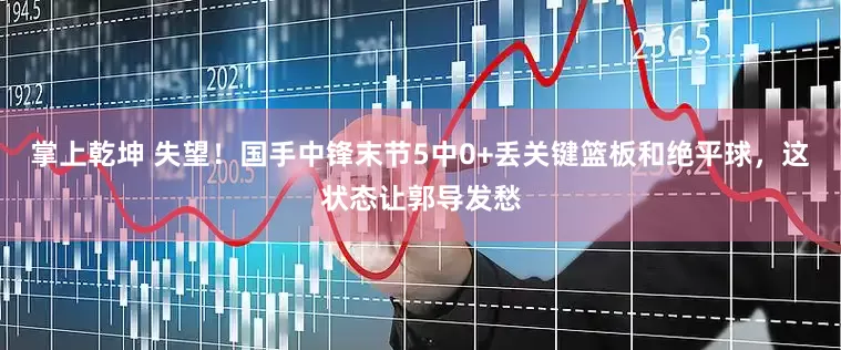掌上乾坤 失望！国手中锋末节5中0+丢关键篮板和绝平球，这状态让郭导发愁