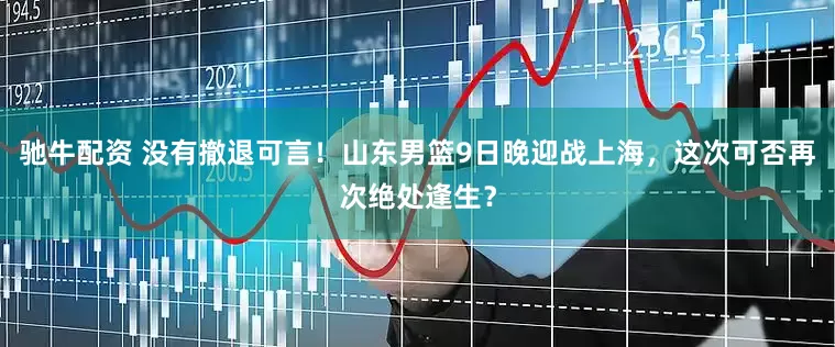 驰牛配资 没有撤退可言！山东男篮9日晚迎战上海，这次可否再次绝处逢生？